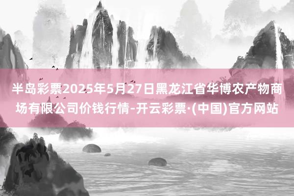半岛彩票2025年5月27日黑龙江省华博农产物商场有限公司价钱行情-开云彩票·(中国)官方网站