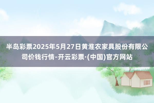 半岛彩票2025年5月27日黄淮农家具股份有限公司价钱行情-开云彩票·(中国)官方网站