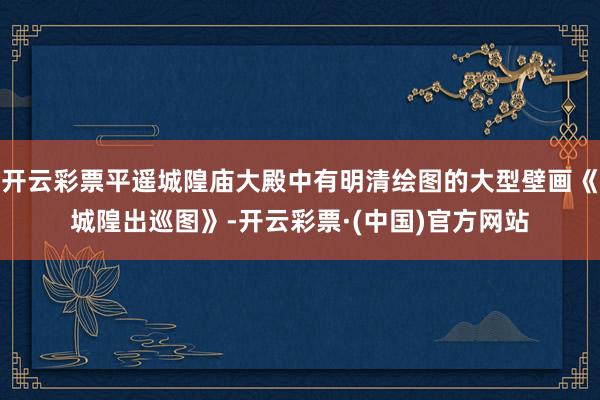 开云彩票平遥城隍庙大殿中有明清绘图的大型壁画《城隍出巡图》-开云彩票·(中国)官方网站