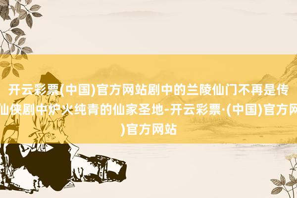 开云彩票(中国)官方网站剧中的兰陵仙门不再是传统仙侠剧中炉火纯青的仙家圣地-开云彩票·(中国)官方网站