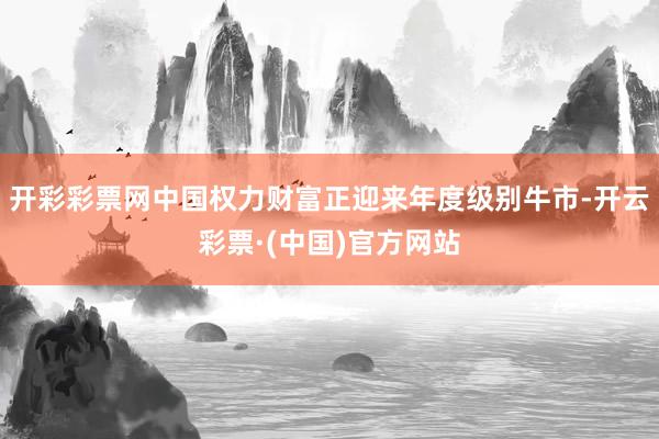 开彩彩票网中国权力财富正迎来年度级别牛市-开云彩票·(中国)官方网站