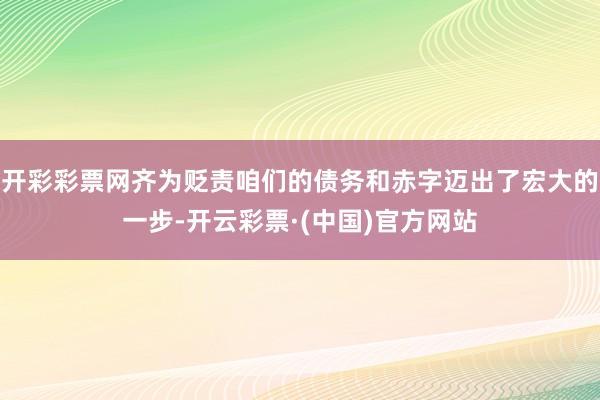 开彩彩票网齐为贬责咱们的债务和赤字迈出了宏大的一步-开云彩票·(中国)官方网站