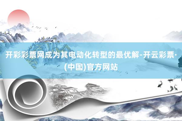 开彩彩票网成为其电动化转型的最优解-开云彩票·(中国)官方网站