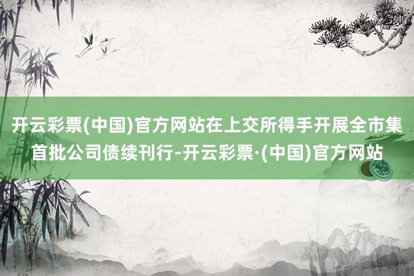 开云彩票(中国)官方网站在上交所得手开展全市集首批公司债续刊行-开云彩票·(中国)官方网站