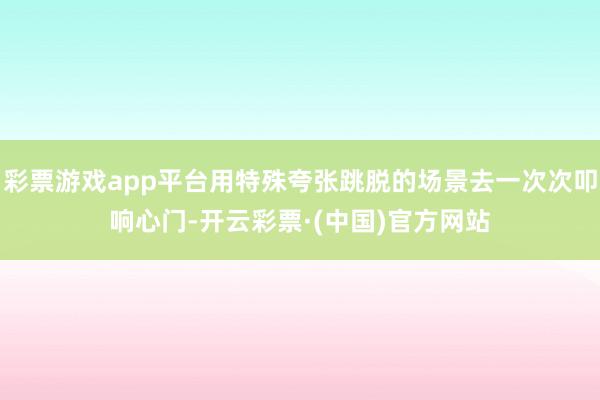 彩票游戏app平台用特殊夸张跳脱的场景去一次次叩响心门-开云彩票·(中国)官方网站