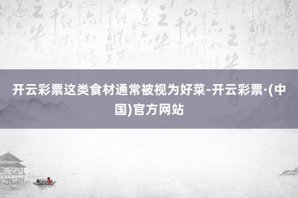 开云彩票这类食材通常被视为好菜-开云彩票·(中国)官方网站