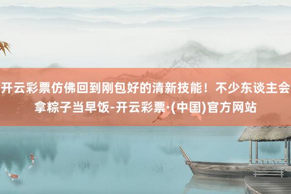 开云彩票仿佛回到刚包好的清新技能！不少东谈主会拿粽子当早饭-开云彩票·(中国)官方网站