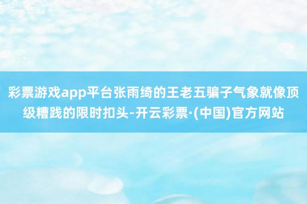 彩票游戏app平台张雨绮的王老五骗子气象就像顶级糟践的限时扣头-开云彩票·(中国)官方网站