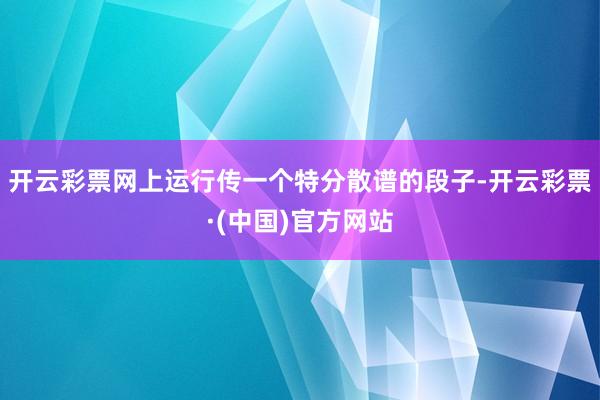 开云彩票网上运行传一个特分散谱的段子-开云彩票·(中国)官方网站