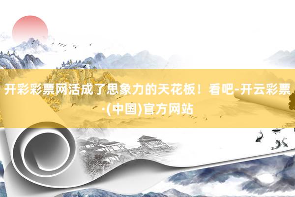 开彩彩票网活成了思象力的天花板！看吧-开云彩票·(中国)官方网站