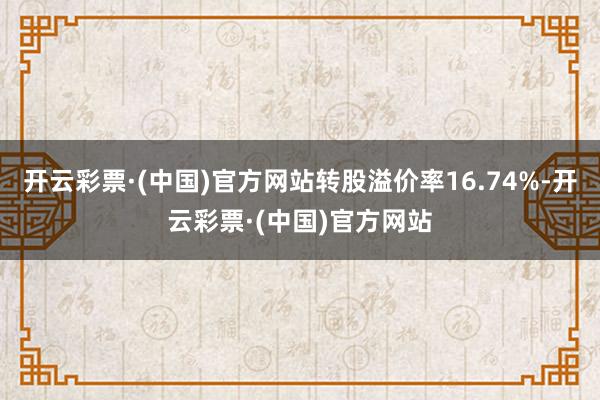 开云彩票·(中国)官方网站转股溢价率16.74%-开云彩票·(中国)官方网站