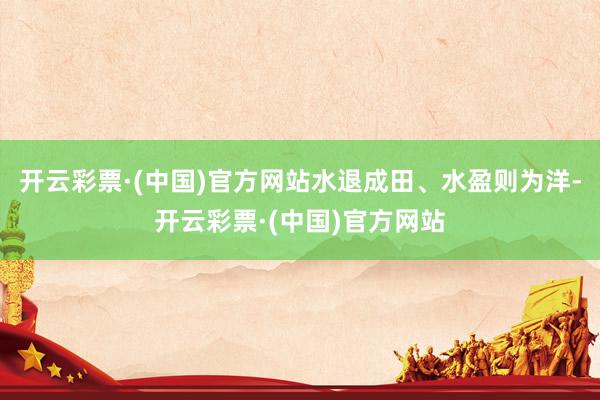 开云彩票·(中国)官方网站水退成田、水盈则为洋-开云彩票·(中国)官方网站