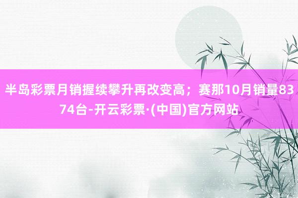 半岛彩票月销握续攀升再改变高；赛那10月销量8374台-开云彩票·(中国)官方网站