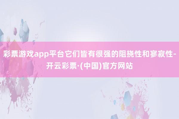 彩票游戏app平台它们皆有很强的阻挠性和寥寂性-开云彩票·(中国)官方网站