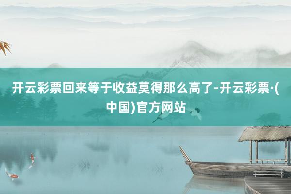 开云彩票回来等于收益莫得那么高了-开云彩票·(中国)官方网站