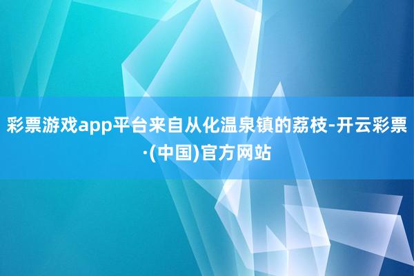 彩票游戏app平台来自从化温泉镇的荔枝-开云彩票·(中国)官方网站