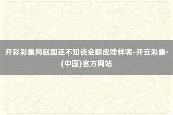 开彩彩票网赵国还不知谈会酿成啥样呢-开云彩票·(中国)官方网站