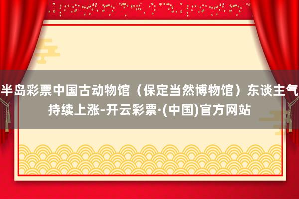 半岛彩票中国古动物馆（保定当然博物馆）东谈主气持续上涨-开云彩票·(中国)官方网站