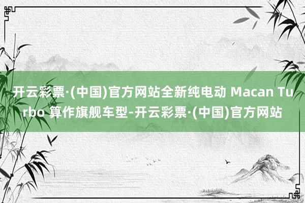 开云彩票·(中国)官方网站全新纯电动 Macan Turbo 算作旗舰车型-开云彩票·(中国)官方网站