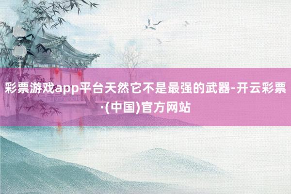 彩票游戏app平台天然它不是最强的武器-开云彩票·(中国)官方网站