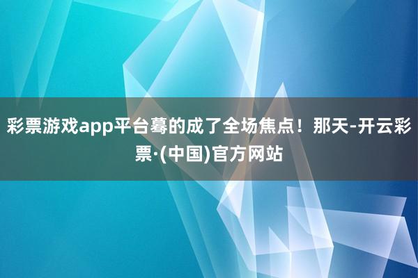 彩票游戏app平台蓦的成了全场焦点！那天-开云彩票·(中国)官方网站
