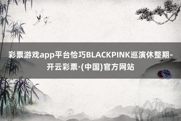 彩票游戏app平台恰巧BLACKPINK巡演休整期-开云彩票·(中国)官方网站