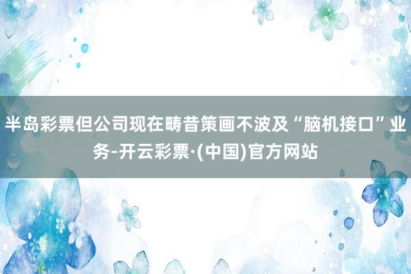 半岛彩票但公司现在畴昔策画不波及“脑机接口”业务-开云彩票·(中国)官方网站