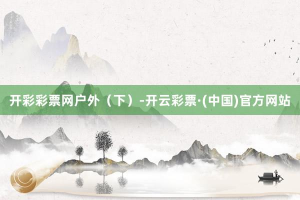 开彩彩票网户外（下）-开云彩票·(中国)官方网站