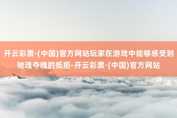 开云彩票·(中国)官方网站玩家在游戏中能够感受到驰魂夺魄的抵拒-开云彩票·(中国)官方网站