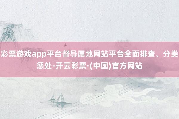 彩票游戏app平台督导属地网站平台全面排查、分类惩处-开云彩票·(中国)官方网站