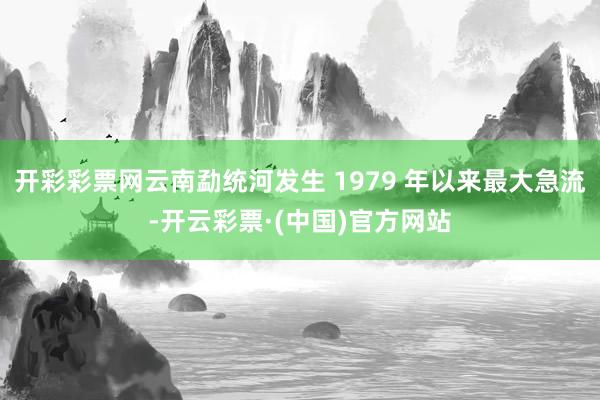 开彩彩票网云南勐统河发生 1979 年以来最大急流-开云彩票·(中国)官方网站