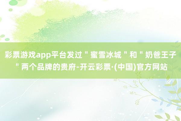 彩票游戏app平台发过＂蜜雪冰城＂和＂奶爸王子＂两个品牌的贵府-开云彩票·(中国)官方网站