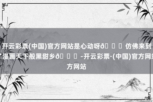 开云彩票(中国)官方网站是心动呀💓仿佛来到了漫画天下般黑甜乡💐-开云彩票·(中国)官方网站