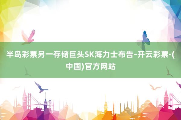 半岛彩票另一存储巨头SK海力士布告-开云彩票·(中国)官方网站