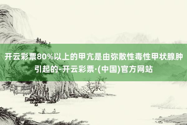 开云彩票80%以上的甲亢是由弥散性毒性甲状腺肿引起的-开云彩票·(中国)官方网站