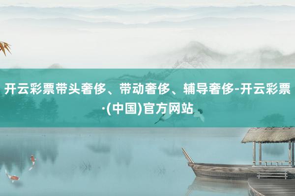 开云彩票带头奢侈、带动奢侈、辅导奢侈-开云彩票·(中国)官方网站