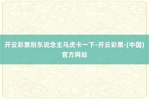 开云彩票别东说念主马虎卡一下-开云彩票·(中国)官方网站