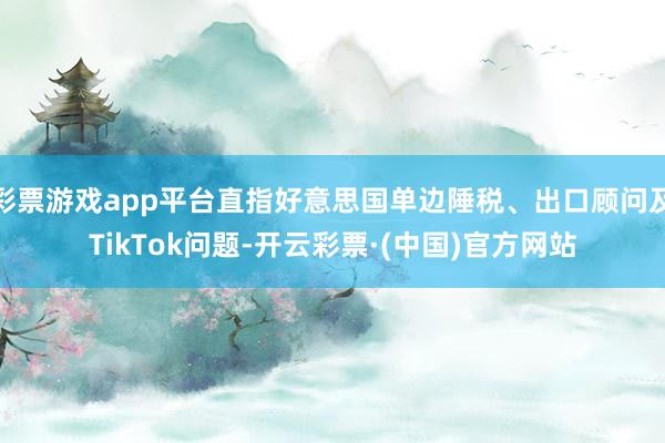 彩票游戏app平台直指好意思国单边陲税、出口顾问及TikTok问题-开云彩票·(中国)官方网站