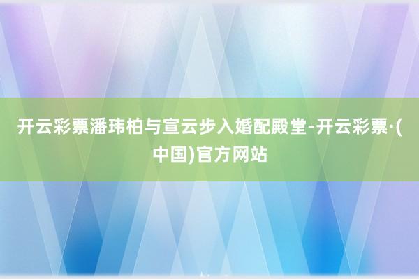 开云彩票潘玮柏与宣云步入婚配殿堂-开云彩票·(中国)官方网站