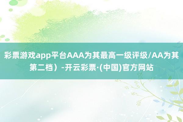 彩票游戏app平台AAA为其最高一级评级/AA为其第二档）-开云彩票·(中国)官方网站