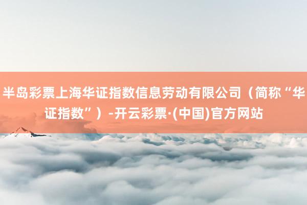 半岛彩票上海华证指数信息劳动有限公司（简称“华证指数”）-开云彩票·(中国)官方网站