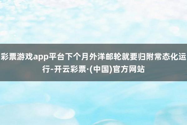 彩票游戏app平台下个月外洋邮轮就要归附常态化运行-开云彩票·(中国)官方网站