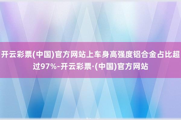 开云彩票(中国)官方网站上车身高强度铝合金占比超过97%-开云彩票·(中国)官方网站