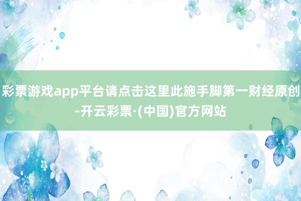 彩票游戏app平台请点击这里此施手脚第一财经原创-开云彩票·(中国)官方网站