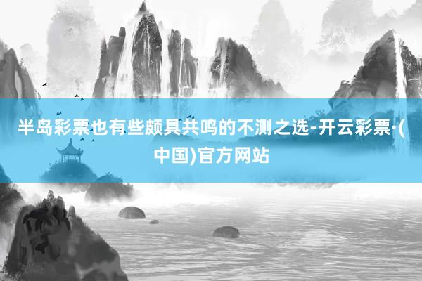 半岛彩票也有些颇具共鸣的不测之选-开云彩票·(中国)官方网站