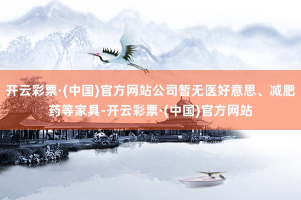 开云彩票·(中国)官方网站公司暂无医好意思、减肥药等家具-开云彩票·(中国)官方网站