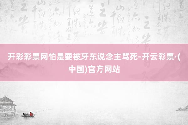 开彩彩票网怕是要被牙东说念主骂死-开云彩票·(中国)官方网站