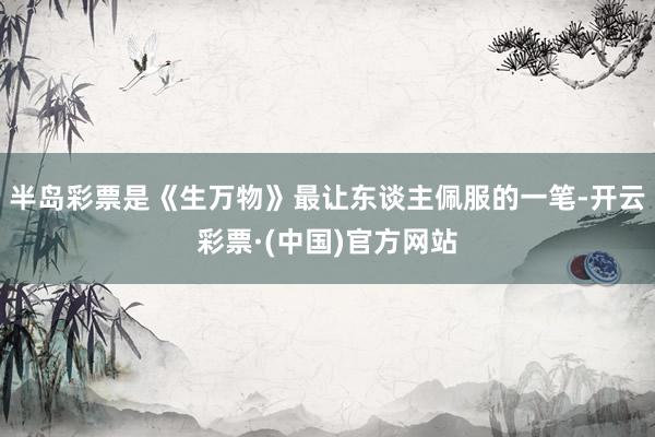 半岛彩票是《生万物》最让东谈主佩服的一笔-开云彩票·(中国)官方网站