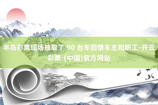 半岛彩票现场抽取了 90 台车回馈车主和职工-开云彩票·(中国)官方网站