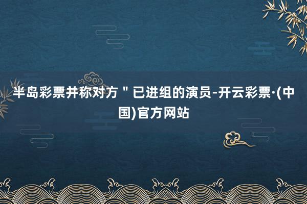半岛彩票并称对方＂已进组的演员-开云彩票·(中国)官方网站